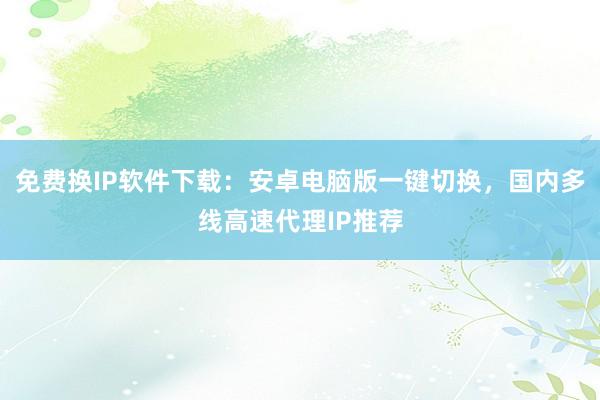 免费换IP软件下载：安卓电脑版一键切换，国内多线高速代理IP推荐