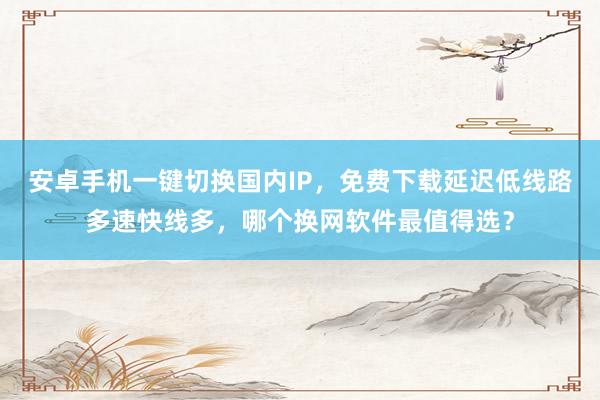 安卓手机一键切换国内IP，免费下载延迟低线路多速快线多，哪个换网软件最值得选？