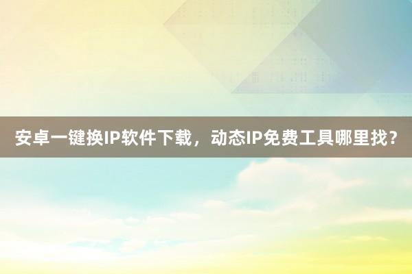 安卓一键换IP软件下载，动态IP免费工具哪里找？