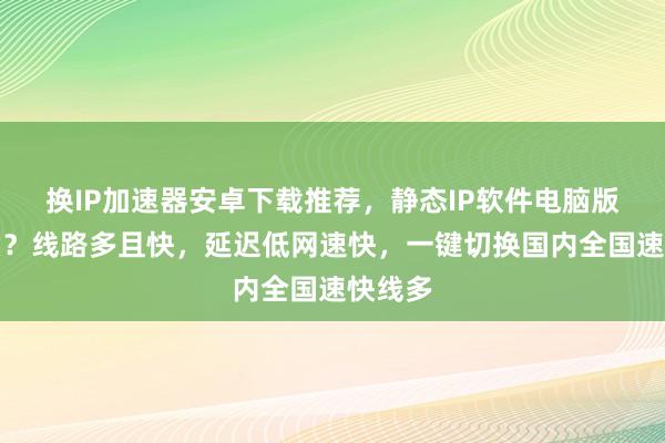 换IP加速器安卓下载推荐，静态IP软件电脑版哪里买？线路多且快，延迟低网速快，一键切换国内全国速快线多