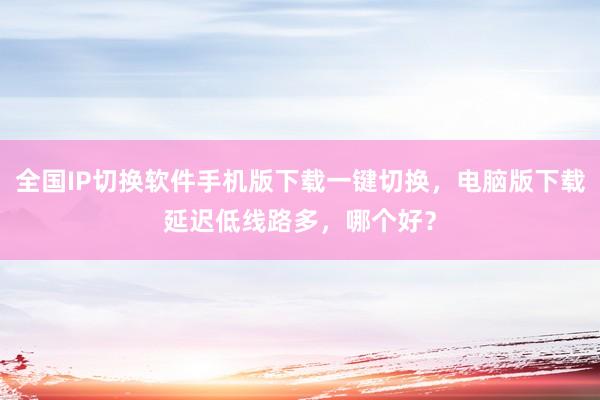 全国IP切换软件手机版下载一键切换，电脑版下载延迟低线路多，哪个好？