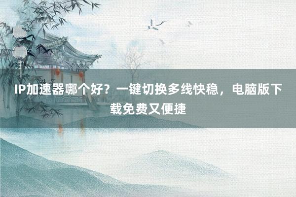 IP加速器哪个好？一键切换多线快稳，电脑版下载免费又便捷