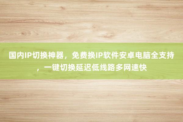 国内IP切换神器，免费换IP软件安卓电脑全支持，一键切换延迟低线路多网速快