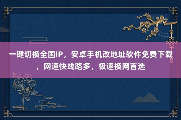 一键切换全国IP，安卓手机改地址软件免费下载，网速快线路多，极速换网首选