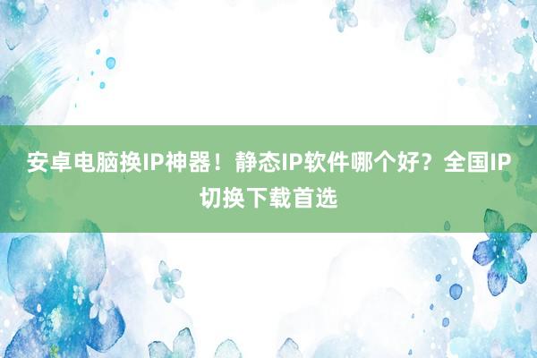 安卓电脑换IP神器！静态IP软件哪个好？全国IP切换下载首选