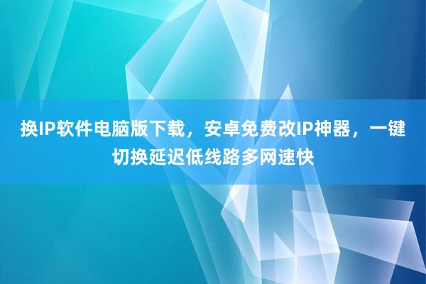 换IP软件电脑版下载，安卓免费改IP神器，一键切换延迟低线路多网速快
