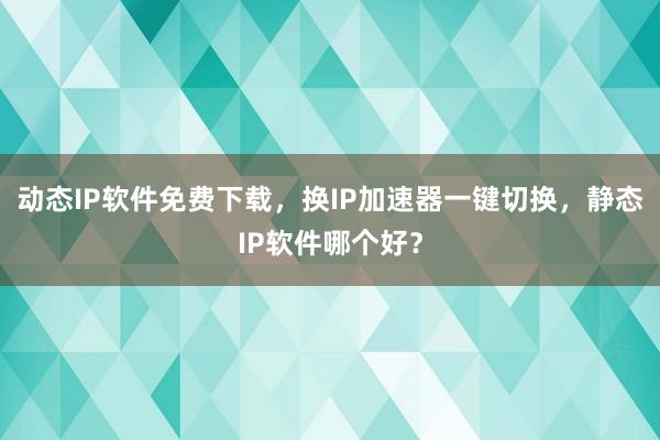 动态IP软件免费下载，换IP加速器一键切换，静态IP软件哪个好？