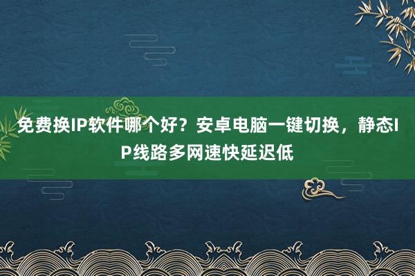 免费换IP软件哪个好？安卓电脑一键切换，静态IP线路多网速快延迟低