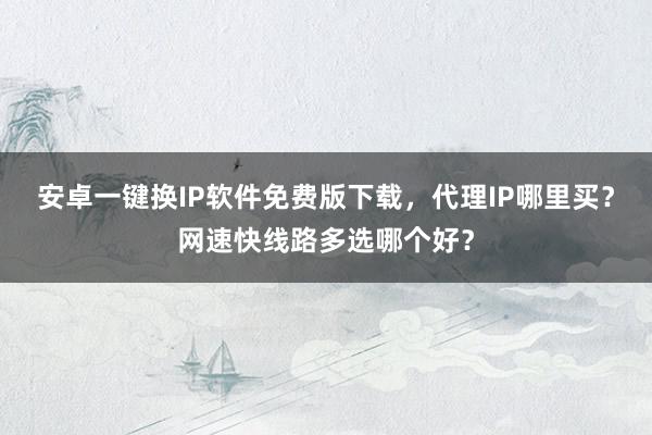 安卓一键换IP软件免费版下载，代理IP哪里买？网速快线路多选哪个好？