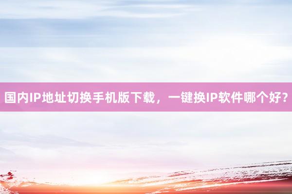 国内IP地址切换手机版下载，一键换IP软件哪个好？