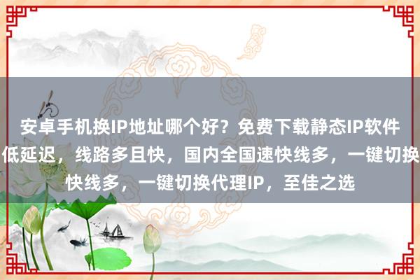 安卓手机换IP地址哪个好？免费下载静态IP软件手机版，极速换网低延迟，线路多且快，国内全国速快线多，一键切换代理IP，至佳之选