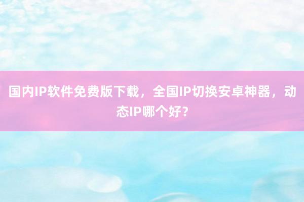 国内IP软件免费版下载，全国IP切换安卓神器，动态IP哪个好？