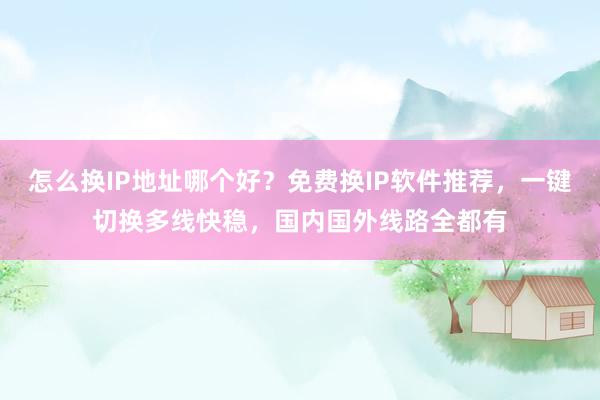 怎么换IP地址哪个好？免费换IP软件推荐，一键切换多线快稳，国内国外线路全都有