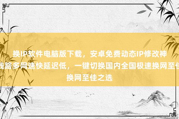 换IP软件电脑版下载，安卓免费动态IP修改神器，线路多网速快延迟低，一键切换国内全国极速换网至佳之选