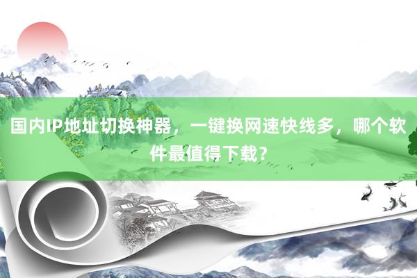 国内IP地址切换神器，一键换网速快线多，哪个软件最值得下载？