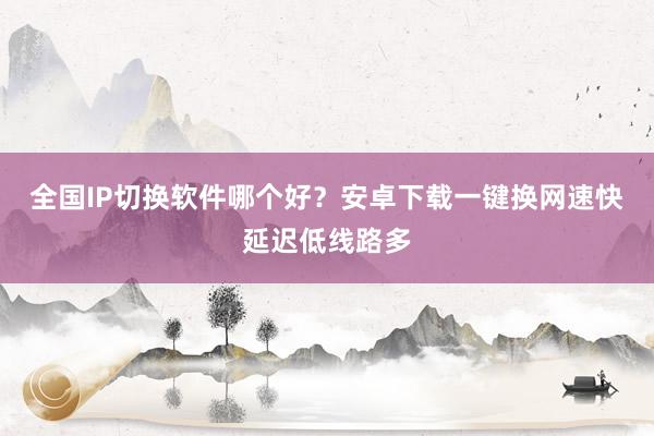 全国IP切换软件哪个好？安卓下载一键换网速快延迟低线路多