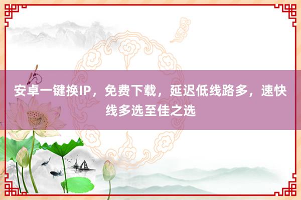 安卓一键换IP，免费下载，延迟低线路多，速快线多选至佳之选