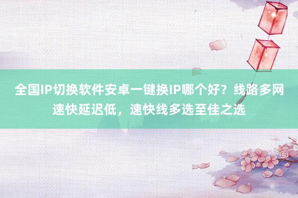 全国IP切换软件安卓一键换IP哪个好？线路多网速快延迟低，速快线多选至佳之选