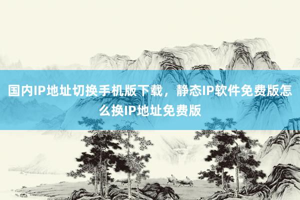 国内IP地址切换手机版下载，静态IP软件免费版怎么换IP地址免费版