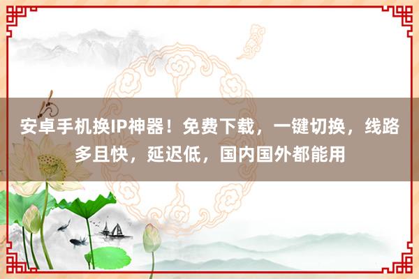 安卓手机换IP神器！免费下载，一键切换，线路多且快，延迟低，国内国外都能用