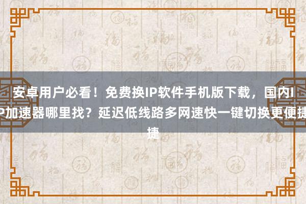 安卓用户必看！免费换IP软件手机版下载，国内IP加速器哪里找？延迟低线路多网速快一键切换更便捷