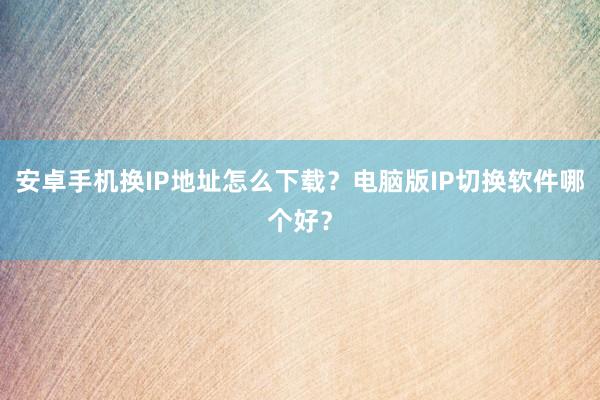 安卓手机换IP地址怎么下载？电脑版IP切换软件哪个好？