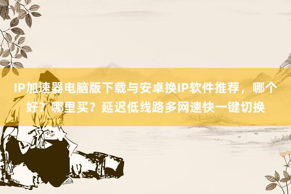 IP加速器电脑版下载与安卓换IP软件推荐，哪个好？哪里买？延迟低线路多网速快一键切换