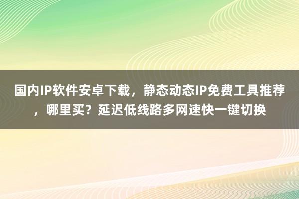 国内IP软件安卓下载，静态动态IP免费工具推荐，哪里买？延迟低线路多网速快一键切换