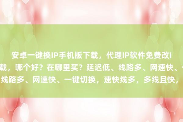 安卓一键换IP手机版下载，代理IP软件免费改IP，国内IP软件手机版下载，哪个好？在哪里买？延迟低、线路多、网速快、一键切换，速快线多，多线且快，至佳之选