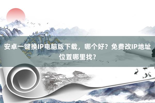 安卓一键换IP电脑版下载，哪个好？免费改IP地址位置哪里找？