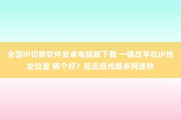 全国IP切换软件安卓电脑版下载 一键改手机IP地址位置 哪个好？延迟低线路多网速快