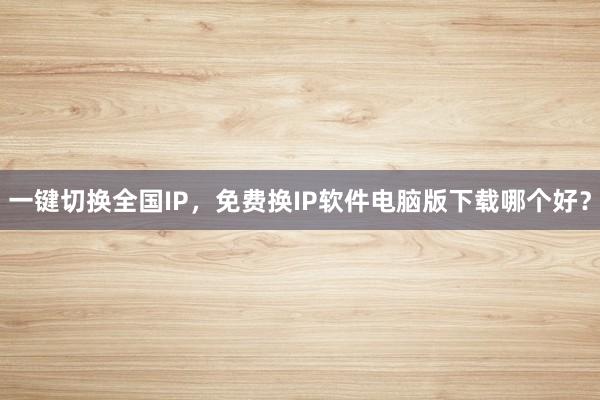 一键切换全国IP，免费换IP软件电脑版下载哪个好？