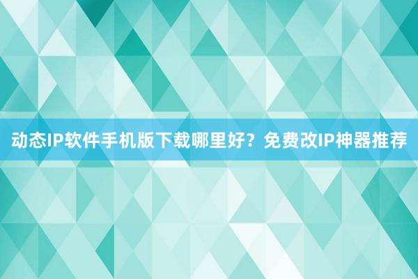 动态IP软件手机版下载哪里好？免费改IP神器推荐