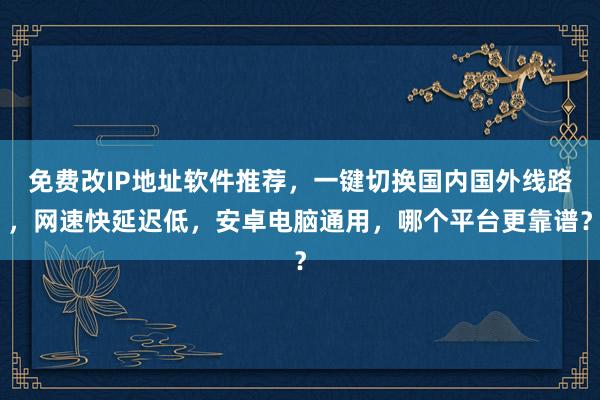 免费改IP地址软件推荐，一键切换国内国外线路，网速快延迟低，安卓电脑通用，哪个平台更靠谱？