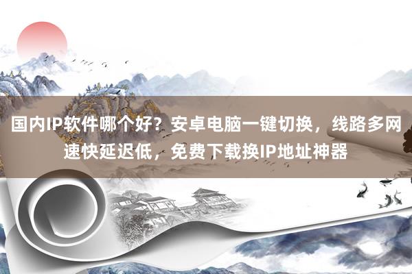 国内IP软件哪个好？安卓电脑一键切换，线路多网速快延迟低，免费下载换IP地址神器
