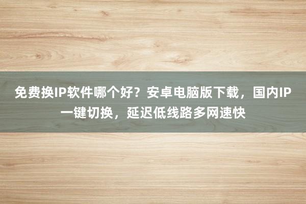免费换IP软件哪个好？安卓电脑版下载，国内IP一键切换，延迟低线路多网速快