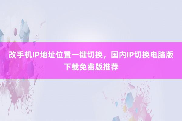 改手机IP地址位置一键切换，国内IP切换电脑版下载免费版推荐