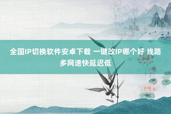 全国IP切换软件安卓下载 一键改IP哪个好 线路多网速快延迟低