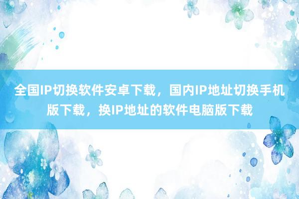 全国IP切换软件安卓下载，国内IP地址切换手机版下载，换IP地址的软件电脑版下载