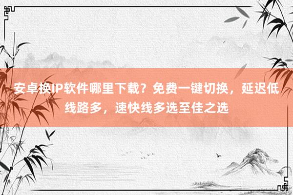 安卓换IP软件哪里下载？免费一键切换，延迟低线路多，速快线多选至佳之选