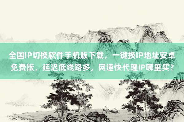 全国IP切换软件手机版下载，一键换IP地址安卓免费版，延迟低线路多，网速快代理IP哪里买？