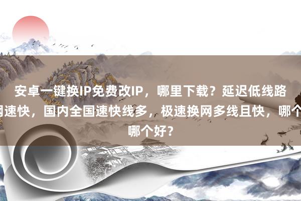 安卓一键换IP免费改IP，哪里下载？延迟低线路多网速快，国内全国速快线多，极速换网多线且快，哪个好？