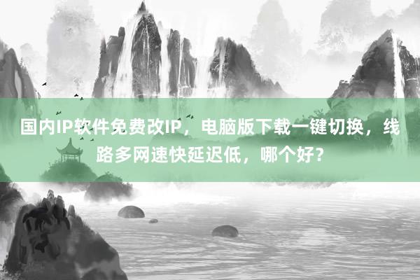 国内IP软件免费改IP，电脑版下载一键切换，线路多网速快延迟低，哪个好？