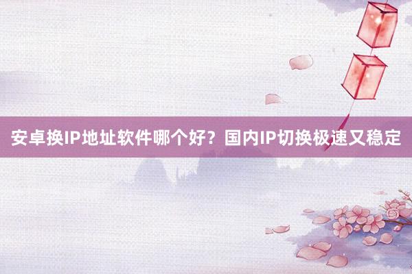 安卓换IP地址软件哪个好？国内IP切换极速又稳定