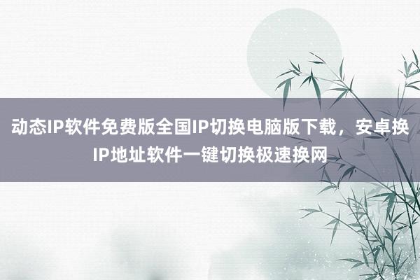 动态IP软件免费版全国IP切换电脑版下载，安卓换IP地址软件一键切换极速换网