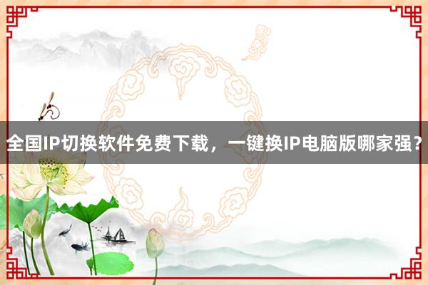 全国IP切换软件免费下载，一键换IP电脑版哪家强？