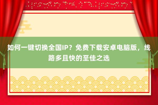 如何一键切换全国IP？免费下载安卓电脑版，线路多且快的至佳之选