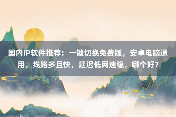 国内IP软件推荐：一键切换免费版，安卓电脑通用，线路多且快，延迟低网速稳，哪个好？