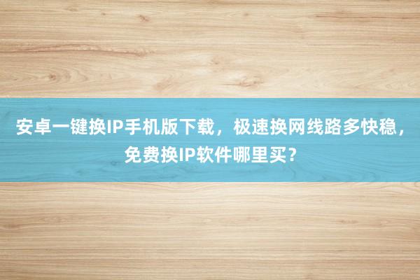 安卓一键换IP手机版下载，极速换网线路多快稳，免费换IP软件哪里买？