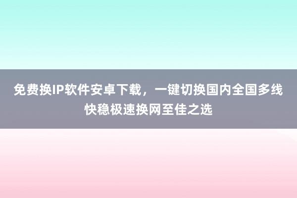 免费换IP软件安卓下载，一键切换国内全国多线快稳极速换网至佳之选